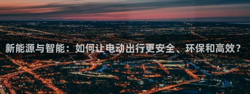摩根娱乐宝邀请码:新能源与智能:如何让电动出行更安全、环保和