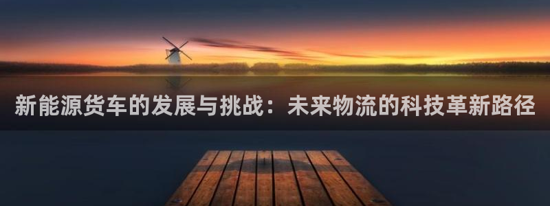摩根娱乐黑台:新能源货车的发展与挑战:未来物流的科技革新路径