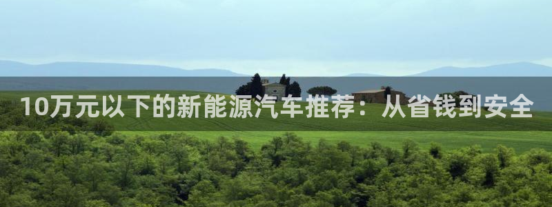 摩根娱乐宝骗了我:10万元以下的新能源汽车推荐:从省钱到安全