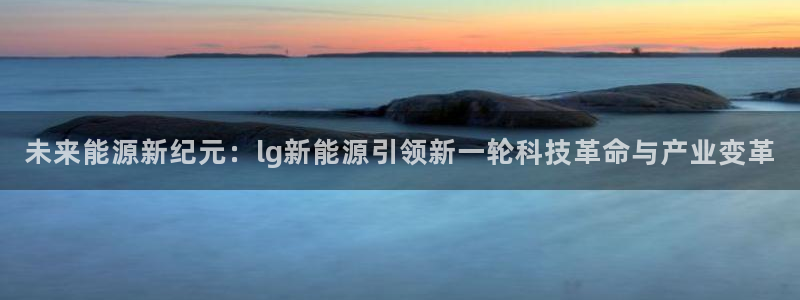 摩根娱乐宝官网:未来能源新纪元:lg新能源引领新一轮科技革命
